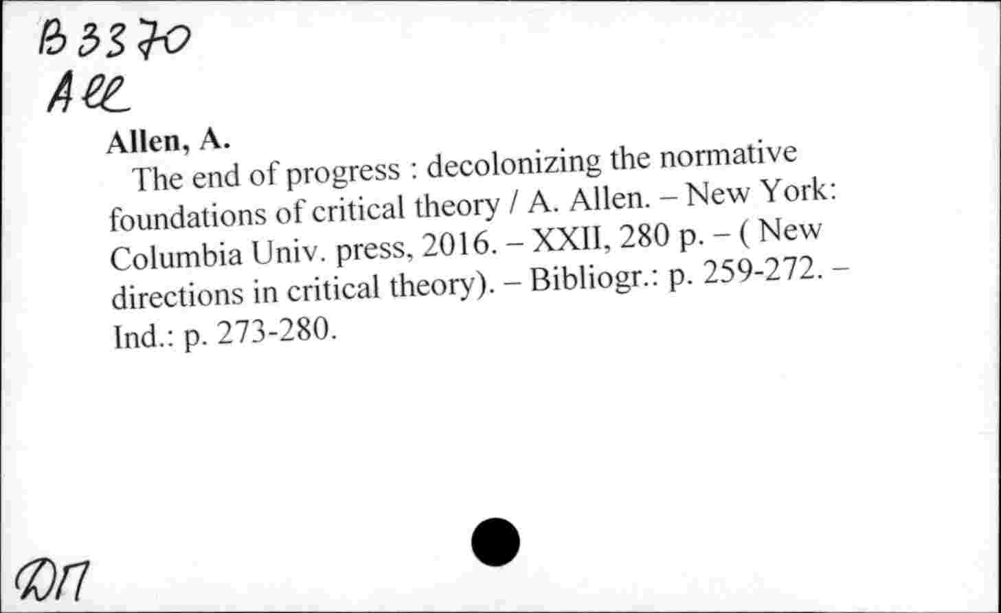 ﻿~-----------------
Ate.
Allen, A.
The end of progress : decolonizing the normative foundations of critical theory / A. Allen. - New York Columbia Univ, press, 2016. - XXII, 280 p. - ( New directions in critical theory). - Bibliogr.: p. 259-272. Ind.: p. 273-280.
0/7